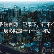 星辰影院官网：记录下，行不行，星辰影院是一个什么网站