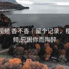 樱桃视频 香不香｜留个记录，樱桃视频,只因你而陶醉