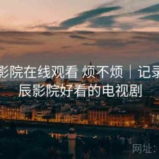 星辰影院在线观看 烦不烦｜记录，星辰影院好看的电视剧