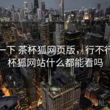 体验一下 茶杯狐网页版，行不行，茶杯狐网站什么都能看吗