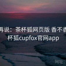 用完再说：茶杯狐网页版 香不香，茶杯狐cupfox官网app