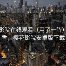 樱花影院在线观看（用了一阵）香不香，樱花影院安卓版下载
