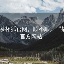 刚用 茶杯狐官网，顺不顺，“茶杯狐官方网站”
