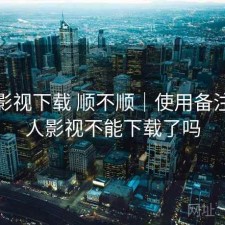 人人影视下载 顺不顺｜使用备注，人人影视不能下载了吗