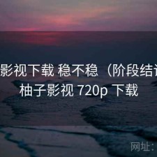 柚子影视下载 稳不稳（阶段结论），柚子影视 720p 下载