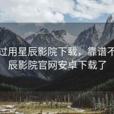 对比过用星辰影院下载，靠谱不，星辰影院官网安卓下载了