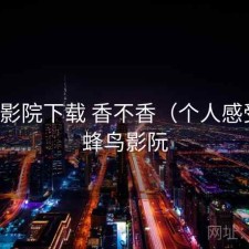 蜂鸟影院下载 香不香（个人感受），蜂鸟影阮