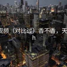 天美视频（对比过）香不香，天美 rich