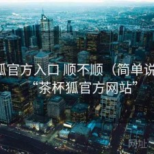 茶杯狐官方入口 顺不顺（简单说明），“茶杯狐官方网站”