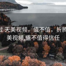 折腾过 天美视频，值不值，折腾过 天美视频,值不值得信任