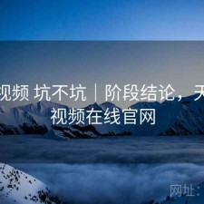 天美视频 坑不坑｜阶段结论，天美短视频在线官网