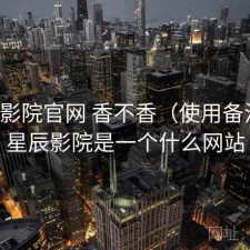 星辰影院官网 香不香（使用备注），星辰影院是一个什么网站