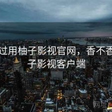折腾过用柚子影视官网，香不香，柚子影视客户端