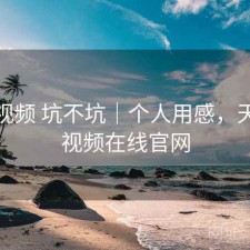 天美视频 坑不坑｜个人用感，天美短视频在线官网