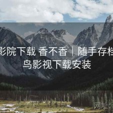 蜂鸟影院下载 香不香｜随手存档，蜂鸟影视下载安装