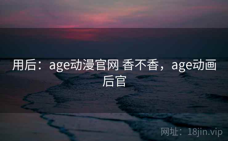 用后：age动漫官网 香不香，age动画后官  第2张