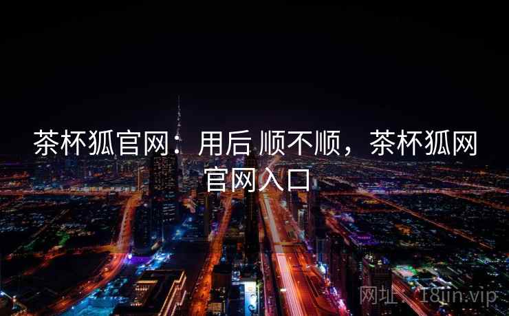 茶杯狐官网：用后 顺不顺，茶杯狐网官网入口  第2张