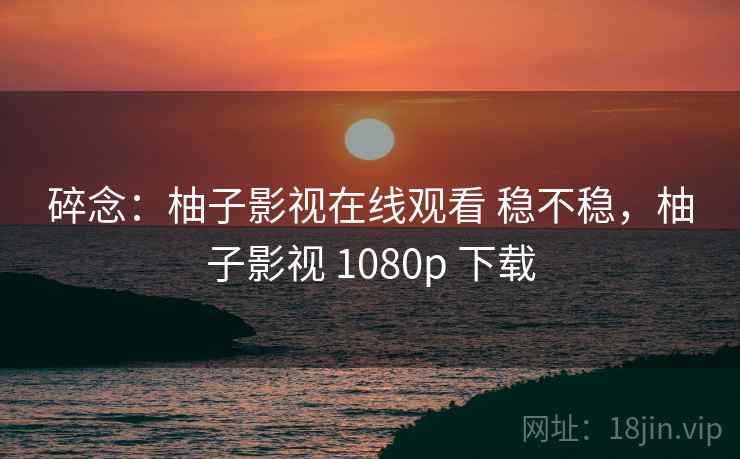 碎念：柚子影视在线观看 稳不稳，柚子影视 1080p 下载  第1张