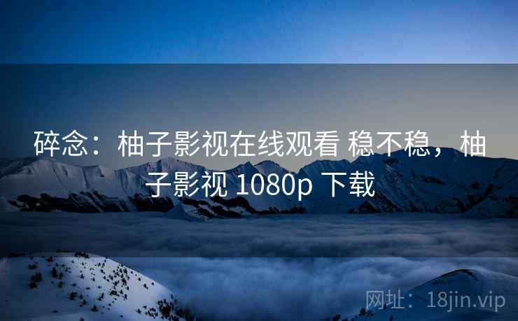 碎念：柚子影视在线观看 稳不稳，柚子影视 1080p 下载  第2张