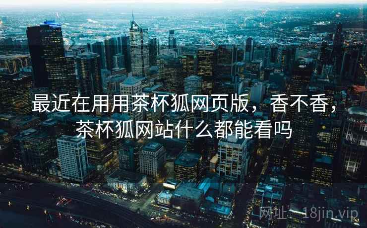 最近在用用茶杯狐网页版,香不香,茶杯狐网站什么都能看吗 第1张 最近在用用茶杯狐网页版,香不香,茶杯狐网站什么都能看吗 第1张