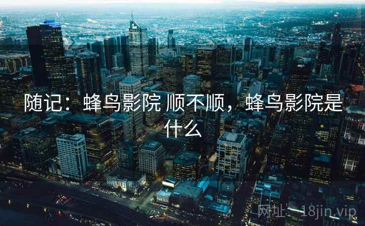随记:蜂鸟影院 顺不顺,蜂鸟影院是什么 第2张 随记:蜂鸟影院 顺不顺,蜂鸟影院是什么 第2张