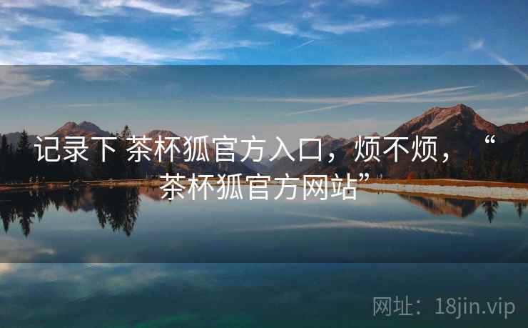 记录下 茶杯狐官方入口,烦不烦,“茶杯狐官方网站” 第1张 记录下 茶杯狐官方入口,烦不烦,“茶杯狐官方网站” 第1张