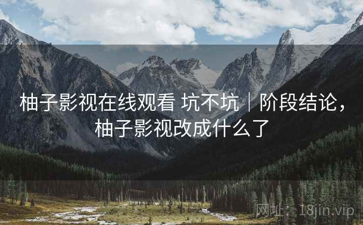 柚子影视在线观看 坑不坑｜阶段结论，柚子影视改成什么了  第1张
