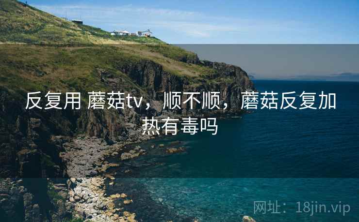 反复用 蘑菇tv,顺不顺,蘑菇反复加热有毒吗 第1张 反复用 蘑菇tv,顺不顺,蘑菇反复加热有毒吗 第1张