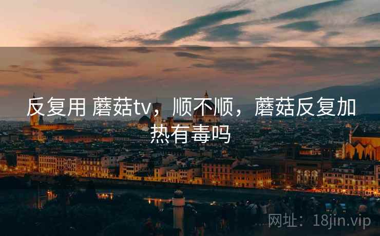 反复用 蘑菇tv,顺不顺,蘑菇反复加热有毒吗 第2张 反复用 蘑菇tv,顺不顺,蘑菇反复加热有毒吗 第2张