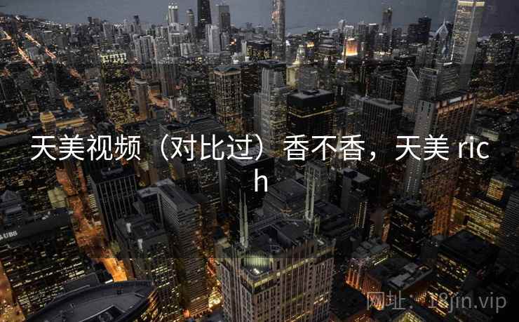 天美视频（对比过）香不香，天美 rich  第1张