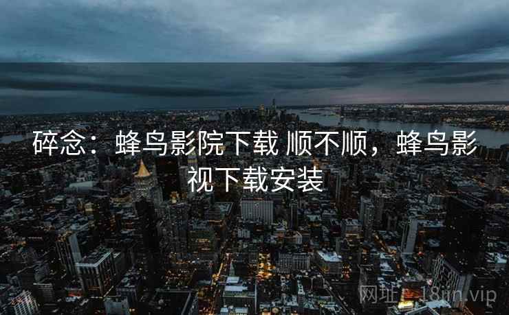 碎念：蜂鸟影院下载 顺不顺，蜂鸟影视下载安装  第2张