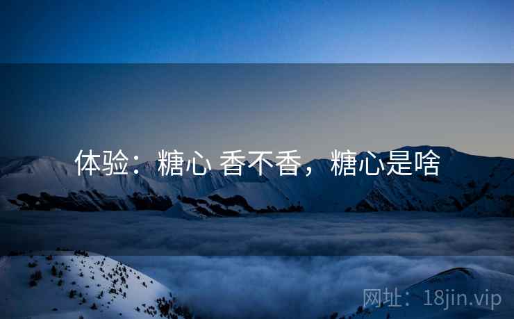 体验：糖心 香不香，糖心是啥  第1张