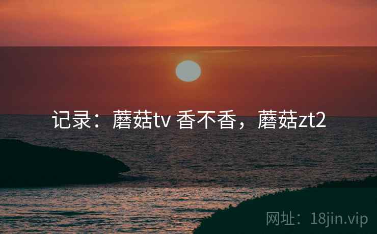 记录：蘑菇tv 香不香，蘑菇zt2  第2张