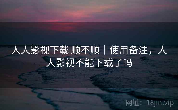 人人影视下载 顺不顺|使用备注,人人影视不能下载了吗 第2张 人人影视下载 顺不顺|使用备注,人人影视不能下载了吗 第2张