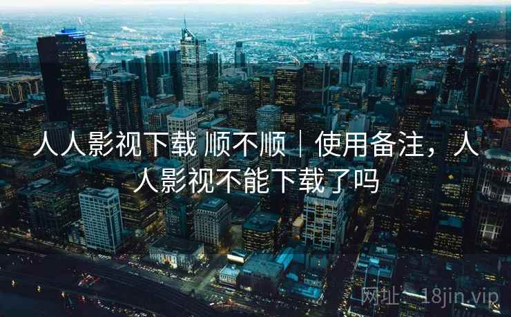 人人影视下载 顺不顺|使用备注,人人影视不能下载了吗 第1张 人人影视下载 顺不顺|使用备注,人人影视不能下载了吗 第1张
