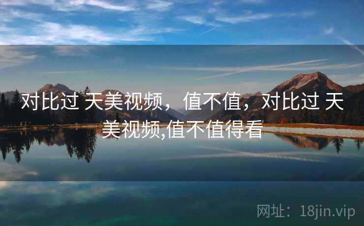 对比过 天美视频,值不值,对比过 天美视频,值不值得看 第1张 对比过 天美视频,值不值,对比过 天美视频,值不值得看 第1张