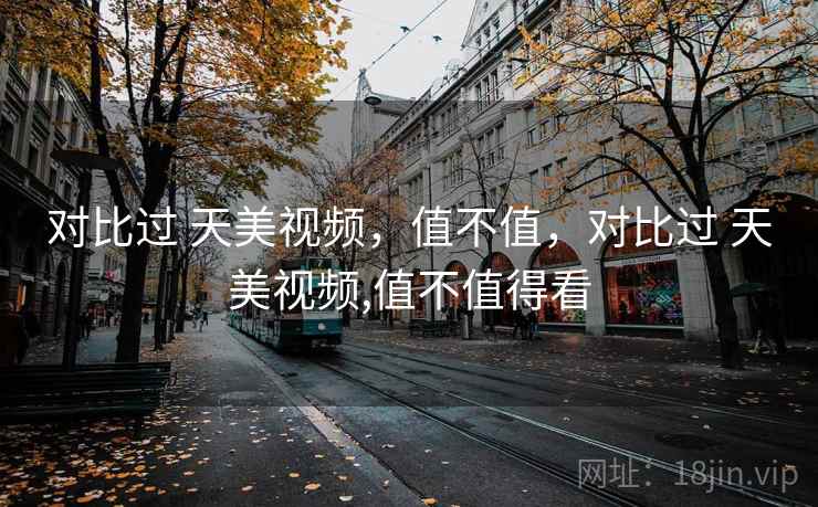 对比过 天美视频,值不值,对比过 天美视频,值不值得看 第2张 对比过 天美视频,值不值,对比过 天美视频,值不值得看 第2张