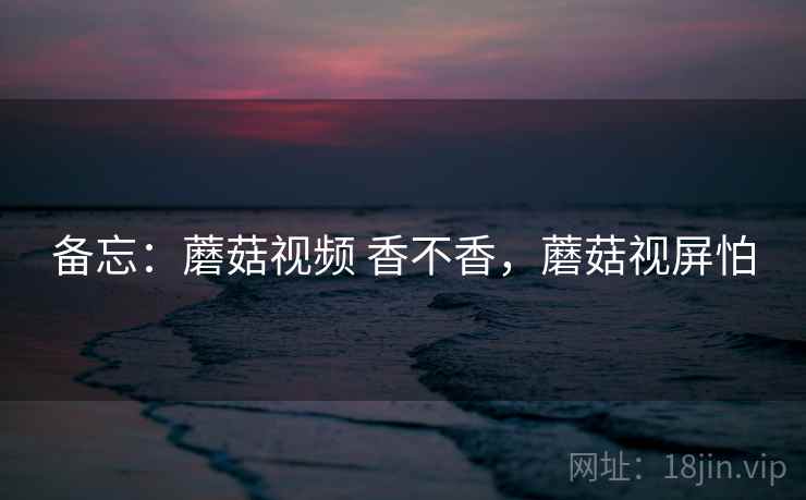 备忘:蘑菇视频 香不香,蘑菇视屏怕 第2张 备忘:蘑菇视频 香不香,蘑菇视屏怕 第2张