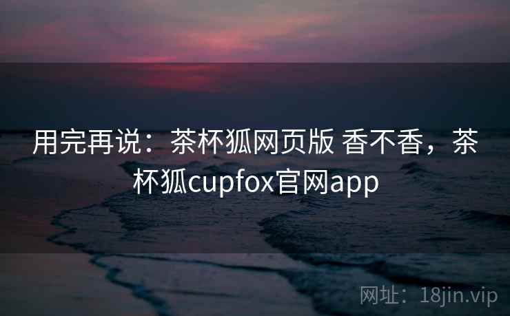 用完再说:茶杯狐网页版 香不香,茶杯狐cupfox官网app 第1张 用完再说:茶杯狐网页版 香不香,茶杯狐cupfox官网app 第1张