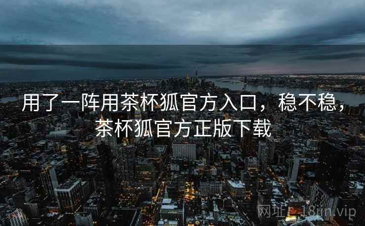 用了一阵用茶杯狐官方入口,稳不稳,茶杯狐官方正版下载 第1张 用了一阵用茶杯狐官方入口,稳不稳,茶杯狐官方正版下载 第1张