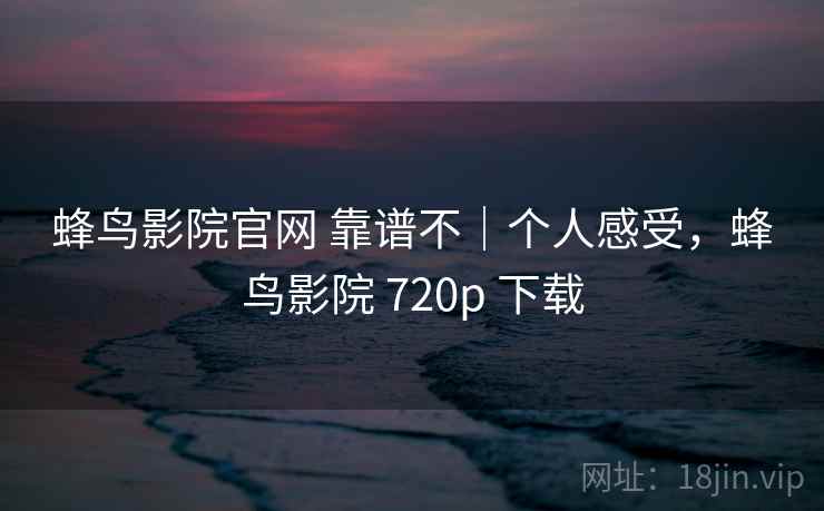 蜂鸟影院官网 靠谱不|个人感受,蜂鸟影院 720p 下载 第2张 蜂鸟影院官网 靠谱不|个人感受,蜂鸟影院 720p 下载 第2张