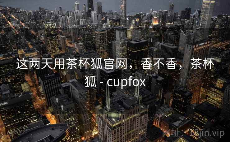 这两天用茶杯狐官网,香不香,茶杯狐 - cupfox 第1张 这两天用茶杯狐官网,香不香,茶杯狐 - cupfox 第1张