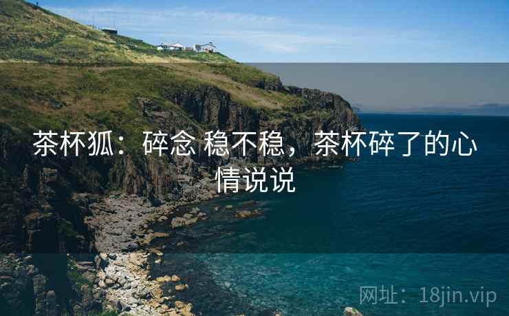 茶杯狐:碎念 稳不稳,茶杯碎了的心情说说 第2张 茶杯狐:碎念 稳不稳,茶杯碎了的心情说说 第2张