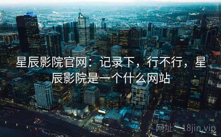 星辰影院官网:记录下,行不行,星辰影院是一个什么网站 第1张 星辰影院官网:记录下,行不行,星辰影院是一个什么网站 第1张
