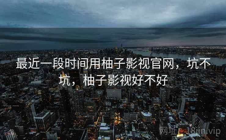 最近一段时间用柚子影视官网,坑不坑,柚子影视好不好 第1张 最近一段时间用柚子影视官网,坑不坑,柚子影视好不好 第1张